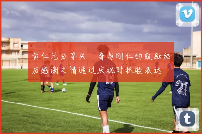 黄仁范分享兴慜哥与刚仁的鼓励经历感谢之情通过庆祝时抓脸表达
