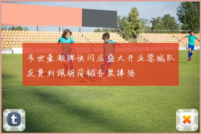 韦世豪潮牌快闪店盛大开业蓉城队友费利佩胡荷韬齐聚捧场