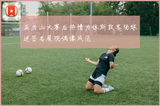 亚历山大赛后热情为休斯敦客场球迷签名展现偶像风范