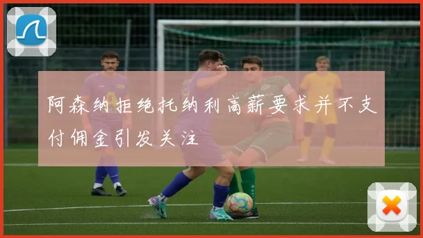阿森纳拒绝托纳利高薪要求并不支付佣金引发关注
