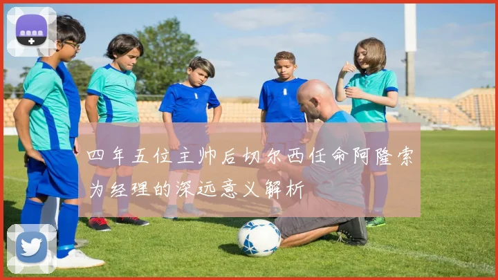 四年五位主帅后切尔西任命阿隆索为经理的深远意义解析