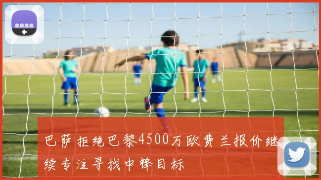 巴萨拒绝巴黎4500万欧费兰报价继续专注寻找中锋目标